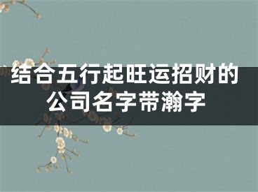 结合五行起旺运招财的公司名字带瀚字