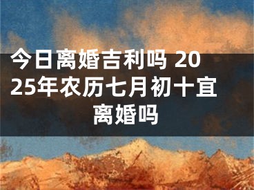 今日离婚吉利吗 2025年农历七月初十宜离婚吗