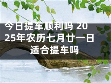 今日提车顺利吗 2025年农历七月廿一日适合提车吗