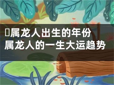 ​属龙人出生的年份 属龙人的一生大运趋势