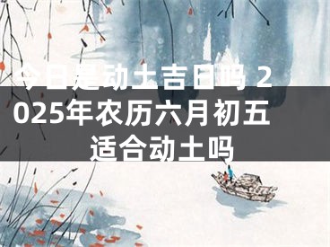 今日是动土吉日吗 2025年农历六月初五适合动土吗
