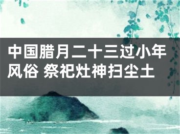 中国腊月二十三过小年风俗 祭祀灶神扫尘土