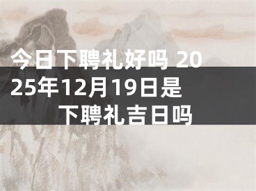 今日下聘礼好吗 2025年12月19日是下聘礼吉日吗