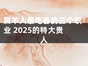 属羊人最吃香的三个职业 2025的特大贵人