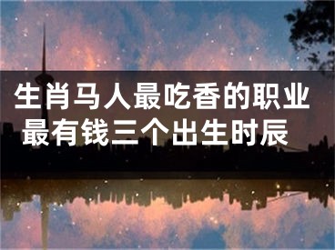 生肖马人最吃香的职业 最有钱三个出生时辰