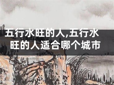五行水旺的人,五行水旺的人适合哪个城市