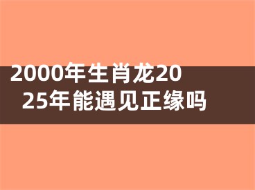 2000年生肖龙2025年能遇见正缘吗