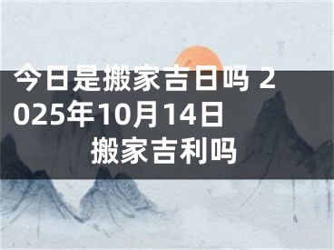今日是搬家吉日吗 2025年10月14日搬家吉利吗