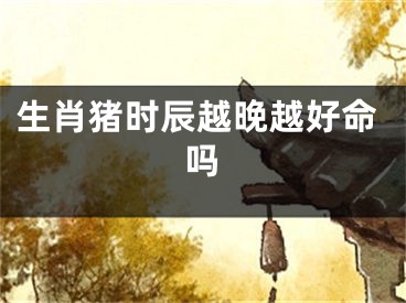 生肖猪时辰越晚越好命吗