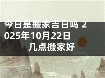 今日是搬家吉日吗 2025年10月22日几点搬家好