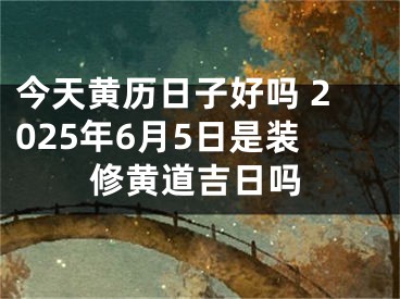 今天黄历日子好吗 2025年6月5日是装修黄道吉日吗