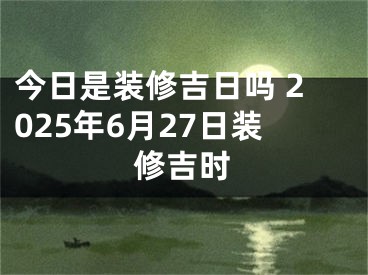 今日是装修吉日吗 2025年6月27日装修吉时