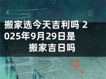 搬家选今天吉利吗 2025年9月29日是搬家吉日吗