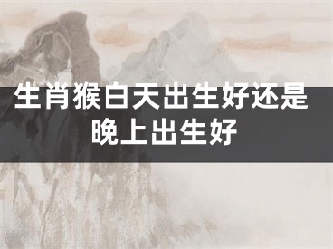 生肖猴白天出生好还是晚上出生好