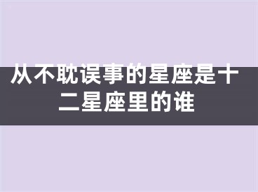 从不耽误事的星座是十二星座里的谁