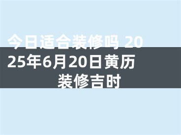 今日适合装修吗 2025年6月20日黄历装修吉时