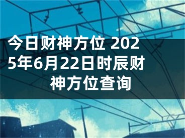 今日财神方位 2025年6月22日时辰财神方位查询
