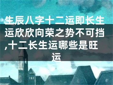 生辰八字十二运即长生运欣欣向荣之势不可挡,十二长生运哪些是旺运