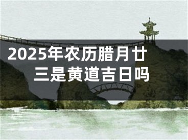 2025年农历腊月廿三是黄道吉日吗