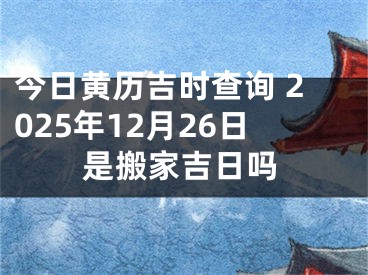 今日黄历吉时查询 2025年12月26日是搬家吉日吗