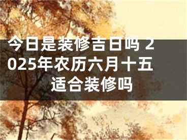 今日是装修吉日吗 2025年农历六月十五适合装修吗