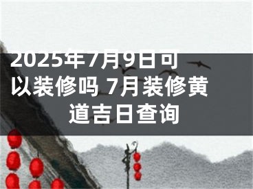 2025年7月9日可以装修吗 7月装修黄道吉日查询