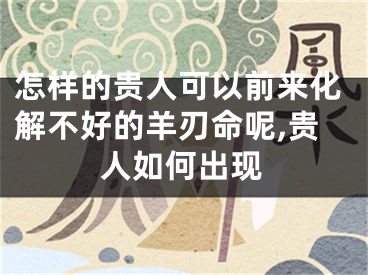 怎样的贵人可以前来化解不好的羊刃命呢,贵人如何出现