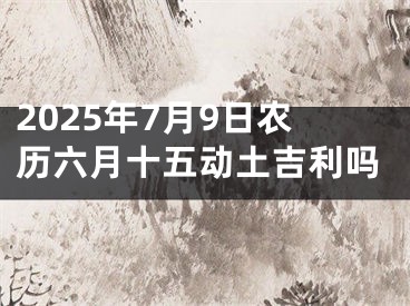2025年7月9日农历六月十五动土吉利吗