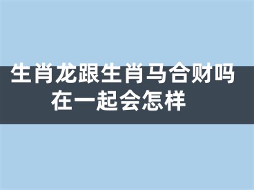 生肖龙跟生肖马合财吗 在一起会怎样