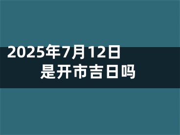 2025年7月12日是开市吉日吗