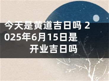 今天是黄道吉日吗 2025年6月15日是开业吉日吗