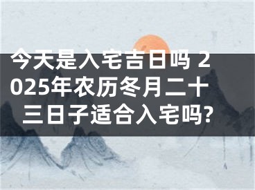 今天是入宅吉日吗 2025年农历冬月二十三日子适合入宅吗?