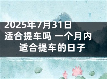 2025年7月31日适合提车吗 一个月内适合提车的日子