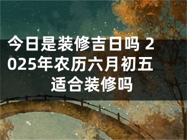 今日是装修吉日吗 2025年农历六月初五适合装修吗