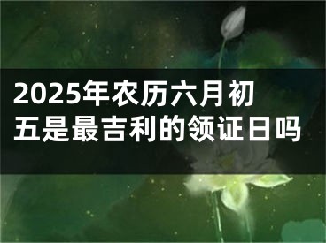2025年农历六月初五是最吉利的领证日吗