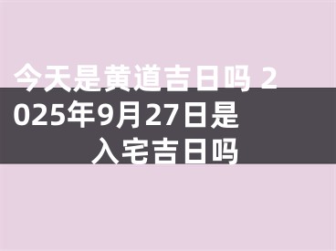 今天是黄道吉日吗 2025年9月27日是入宅吉日吗