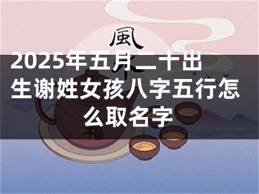 2025年五月二十出生谢姓女孩八字五行怎么取名字