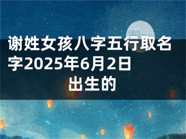 谢姓女孩八字五行取名字2025年6月2日出生的