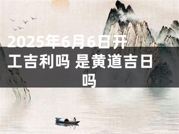 2025年6月6日开工吉利吗 是黄道吉日吗