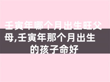 壬寅年哪个月出生旺父母,壬寅年那个月出生的孩子命好