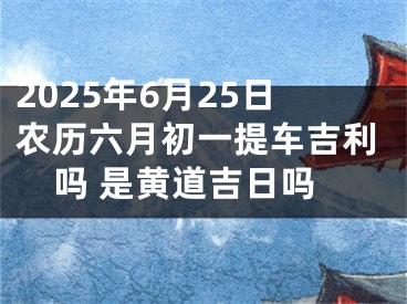 2025年6月25日农历六月初一提车吉利吗 是黄道吉日吗
