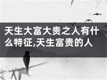 天生大富大贵之人有什么特征,天生富贵的人