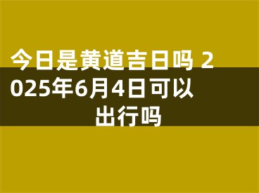 今日是黄道吉日吗 2025年6月4日可以出行吗