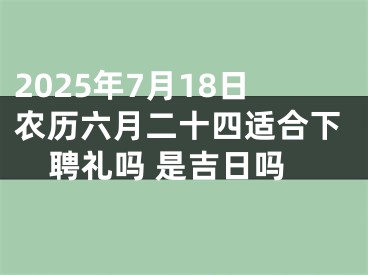 2025年7月18日农历六月二十四适合下聘礼吗 是吉日吗