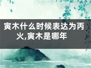 寅木什么时候表达为丙火,寅木是哪年