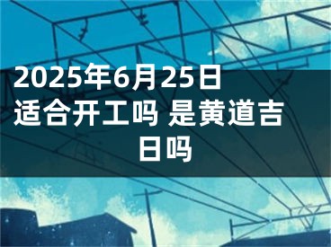 2025年6月25日适合开工吗 是黄道吉日吗