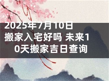 2025年7月10日搬家入宅好吗 未来10天搬家吉日查询