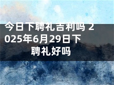 今日下聘礼吉利吗 2025年6月29日下聘礼好吗 