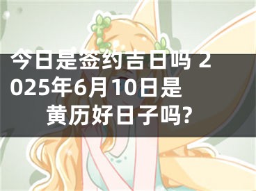 今日是签约吉日吗 2025年6月10日是黄历好日子吗?