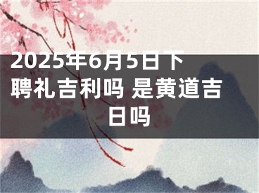 2025年6月5日下聘礼吉利吗 是黄道吉日吗